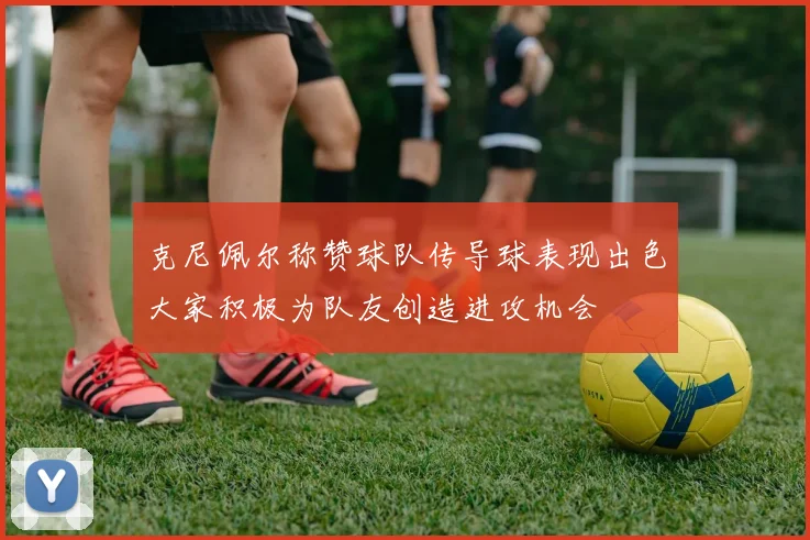 克尼佩尔称赞球队传导球表现出色大家积极为队友创造进攻机会