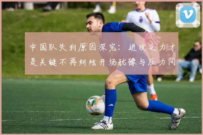 中国队失利原因深究：进攻乏力才是关键不再纠结开场犹豫与压力问题