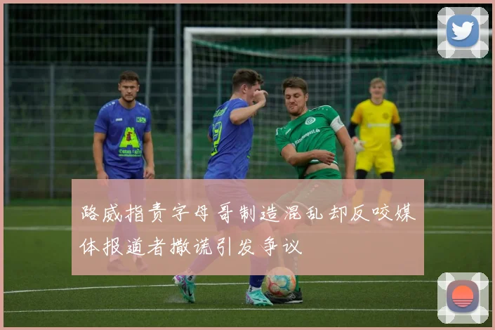 路威指责字母哥制造混乱却反咬媒体报道者撒谎引发争议
