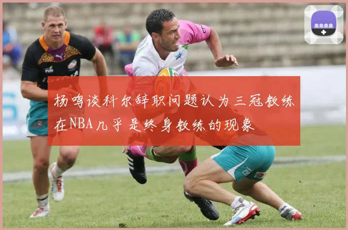 杨鸣谈科尔辞职问题认为三冠教练在NBA几乎是终身教练的现象