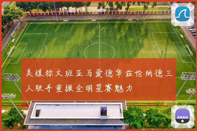 美媒称文班亚马爱德华兹伦纳德三人联手重振全明星赛魅力