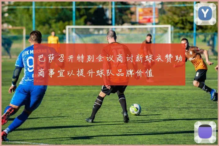 巴萨召开特别会议商讨新球衣赞助商事宜以提升球队品牌价值