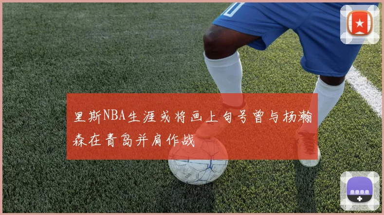 里斯NBA生涯或将画上句号曾与杨瀚森在青岛并肩作战