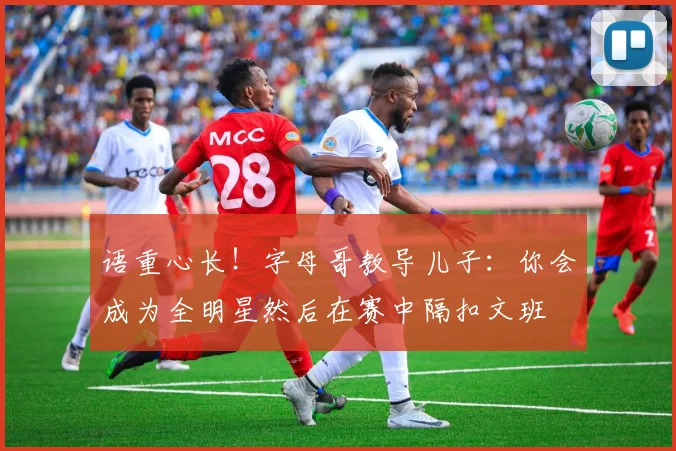 语重心长！字母哥教导儿子：你会成为全明星然后在赛中隔扣文班