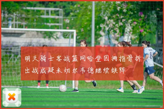 明天骑士客战篮网哈登因拇指骨折出战成疑米切尔韦德继续缺阵