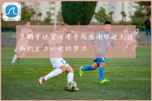 朱鹏宇祝贺海港夺冠感谢球迷支持我们全力以赴的努力