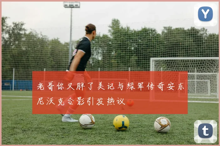 老哥你又胖了美记与绿军传奇安东尼沃克合影引发热议