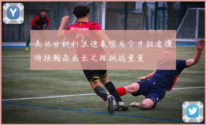 美记分析科沃德表现或令开拓者懊悔杨瀚森成长之路挑战重重
