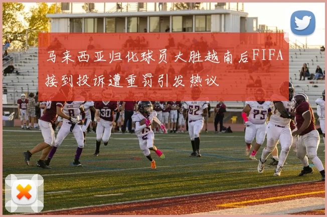 马来西亚归化球员大胜越南后FIFA接到投诉遭重罚引发热议