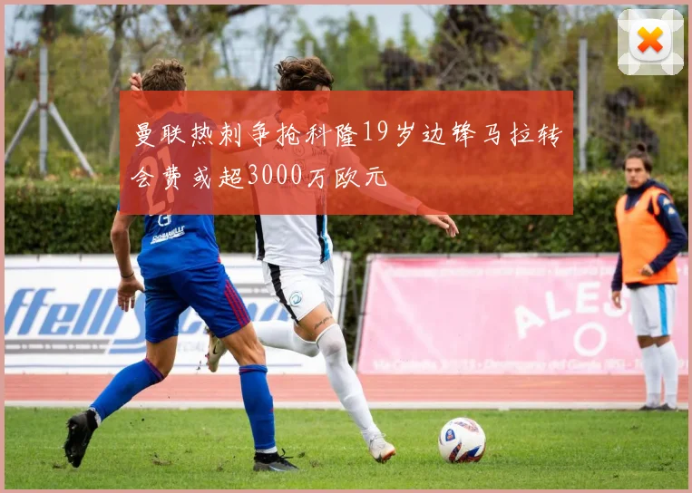曼联热刺争抢科隆19岁边锋马拉转会费或超3000万欧元