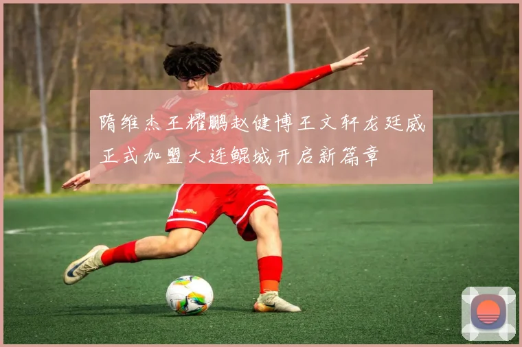 隋维杰王耀鹏赵健博王文轩龙廷威正式加盟大连鲲城开启新篇章