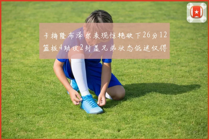 卡梅隆布泽尔表现惊艳砍下26分12篮板4助攻2封盖兄弟状态低迷仅得4分