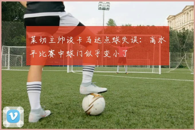 莱切主帅谈卡马达点球失误：高水平比赛中球门似乎变小了