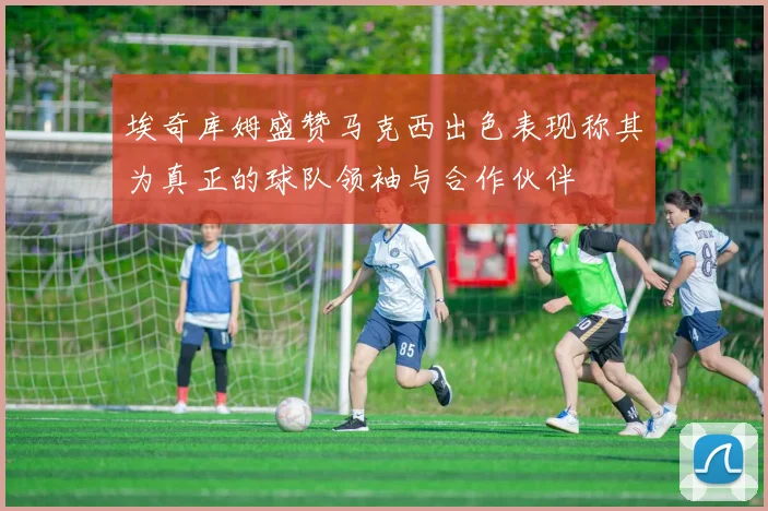 埃奇库姆盛赞马克西出色表现称其为真正的球队领袖与合作伙伴