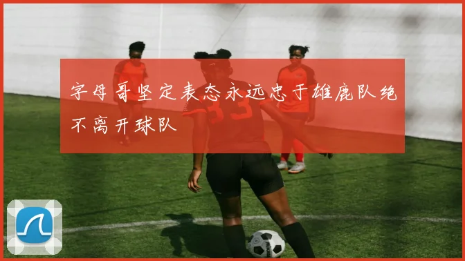 字母哥坚定表态永远忠于雄鹿队绝不离开球队
