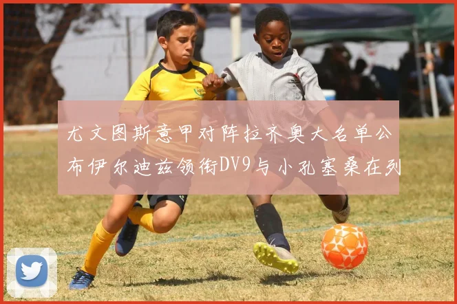 尤文图斯意甲对阵拉齐奥大名单公布伊尔迪兹领衔DV9与小孔塞桑在列