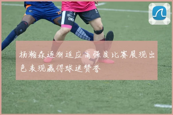杨瀚森逐渐适应高强度比赛展现出色表现赢得球迷赞誉