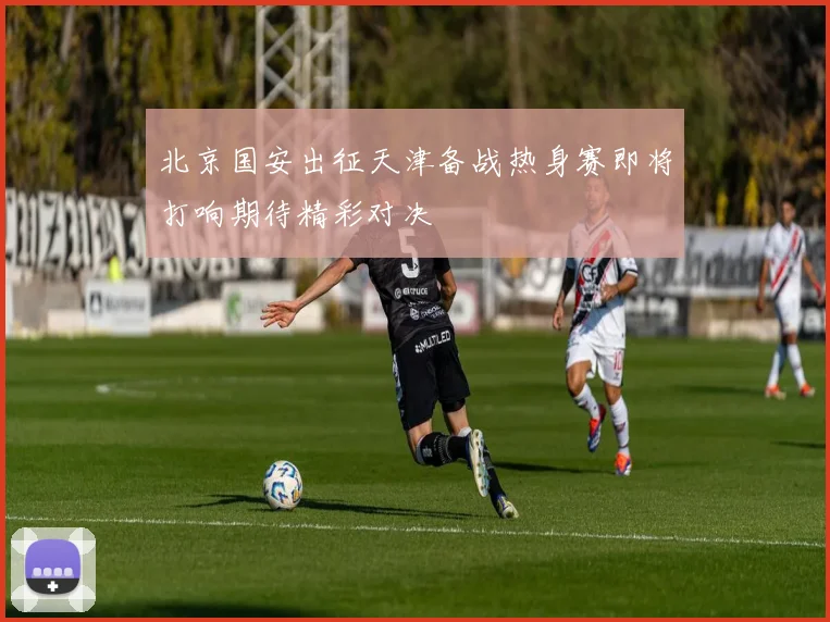 北京国安出征天津备战热身赛即将打响期待精彩对决