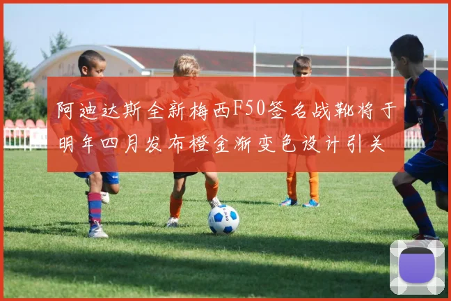 阿迪达斯全新梅西F50签名战靴将于明年四月发布橙金渐变色设计引关注