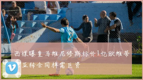西媒曝皇马维尼修斯标价1亿欧维蒂尼亚转会同样需巨资