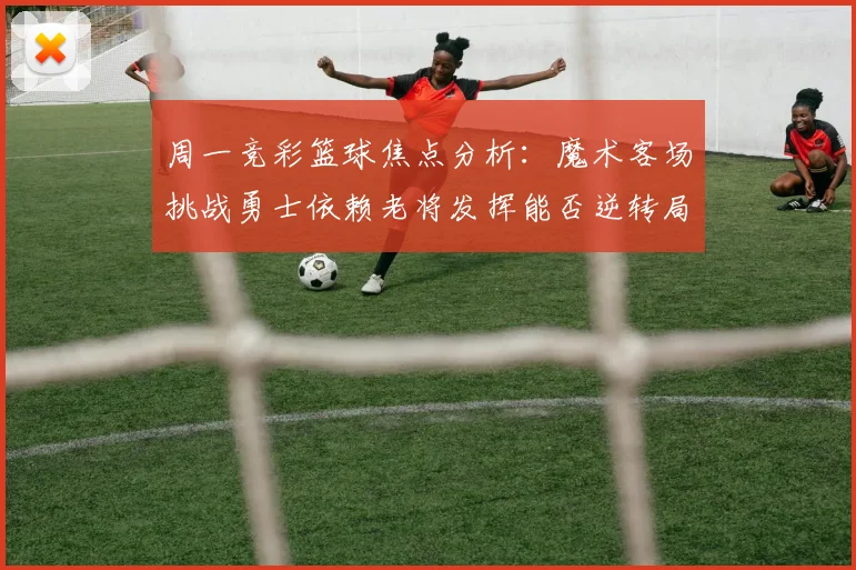 周一竞彩篮球焦点分析：魔术客场挑战勇士依赖老将发挥能否逆转局势