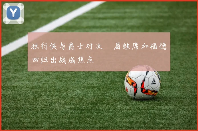独行侠与爵士对决濃眉缺席加福德回归出战成焦点