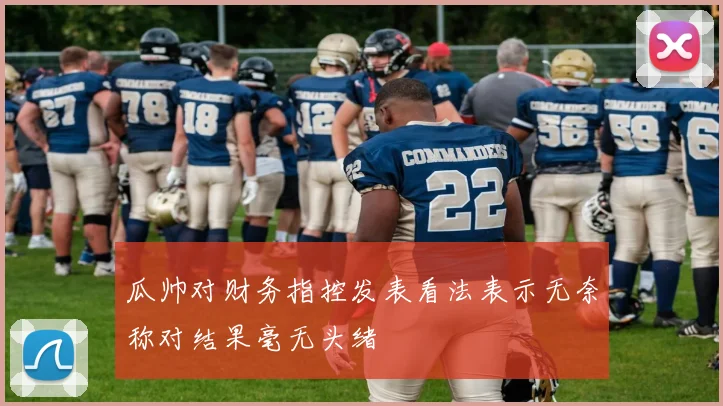瓜帅对财务指控发表看法表示无奈称对结果毫无头绪
