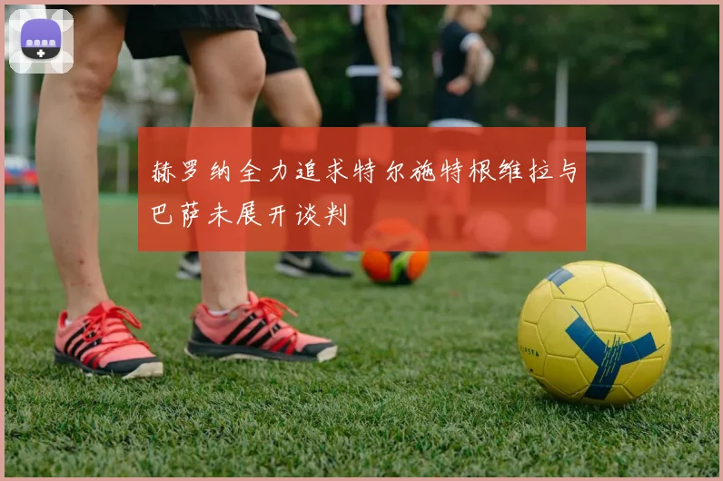 赫罗纳全力追求特尔施特根维拉与巴萨未展开谈判