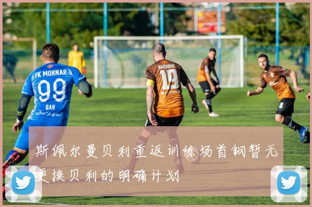 斯佩尔曼贝利重返训练场首钢暂无更换贝利的明确计划