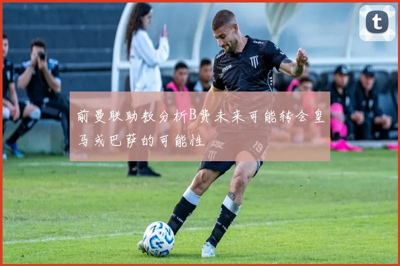 前曼联助教分析B费未来可能转会皇马或巴萨的可能性
