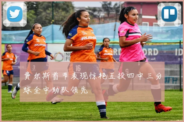 费尔斯首节表现惊艳五投四中三分球全中助队领先