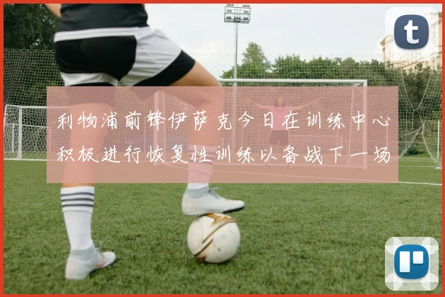 利物浦前锋伊萨克今日在训练中心积极进行恢复性训练以备战下一场比赛